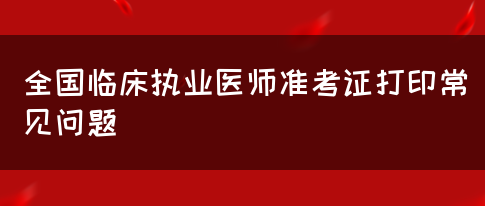 全国临床执业医师准考证打印常见问题