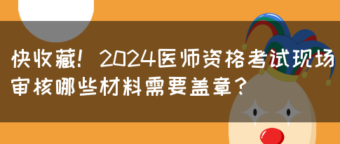 快收藏！2024医师资格考试现场审核哪些材料需要盖章？